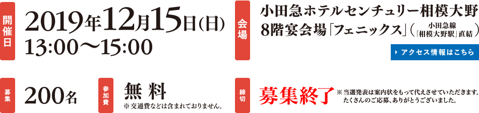 
開催日：2019年12月15日（日）13:00～15:00
会場：小田急ホテルセンチュリー相模大野8階宴会場「フェニックス」（小田急先「相模大野駅」直結）
募集：200名
参加費：無料※交通費などは含まれておりません。
締切：募集終了※当選発表は案内状をもって代えさせていただきます。たくさんのご応募、ありがとうございました。
				