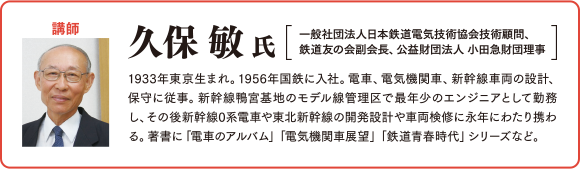 
講師：久保敏氏
一般社団法人日本鉄道電気技術協会技術顧問、鉄道友の会副会長、公益財団法人小田急財団理事1933年東京生まれ。1956年国鉄に入社。電車、電気機関車、新幹線車両の設計、保守に従事。新幹線鴨宮基地のモデル線管理区で最年少のエンジニアとして勤務し、その後新幹線0系電車や東北新幹線の開発設計や車両検修に永年にわたり携わる。著書に「電車のアルバム」「電気機関車展望」「鉄道青春時代」シリーズなど。
				