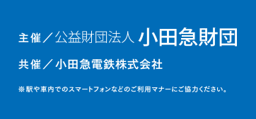 
主催：公益財団法人　小田急財団
共催：小田急電鉄株式会社
※駅や車内でのスマートフォンなどのご利用マナーにご協力ください。
				